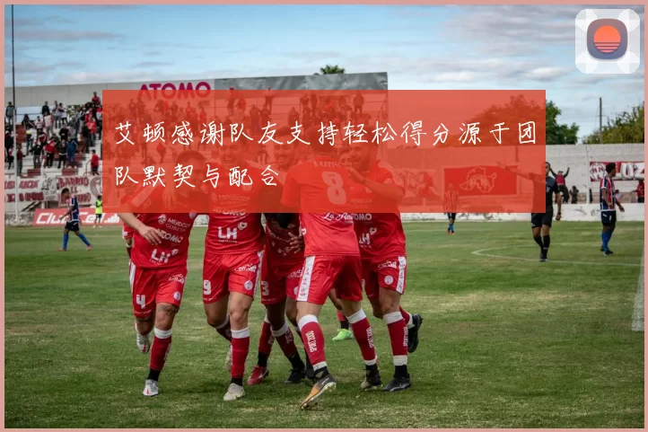 艾顿感谢队友支持轻松得分源于团队默契与配合