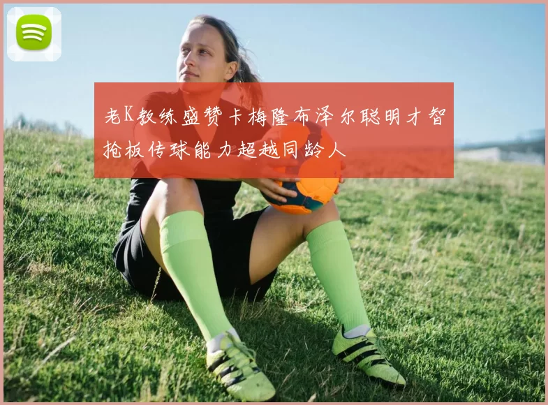 老K教练盛赞卡梅隆布泽尔聪明才智抢板传球能力超越同龄人