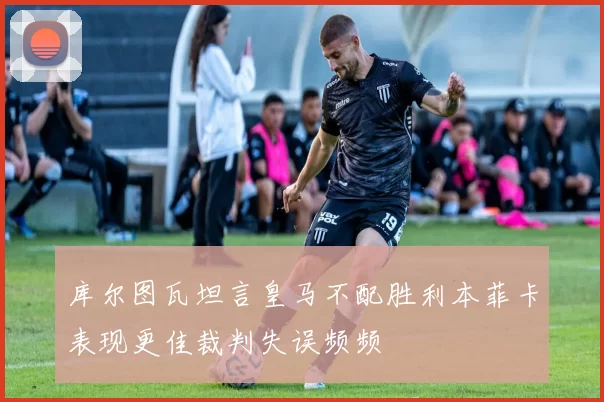 库尔图瓦坦言皇马不配胜利本菲卡表现更佳裁判失误频频
