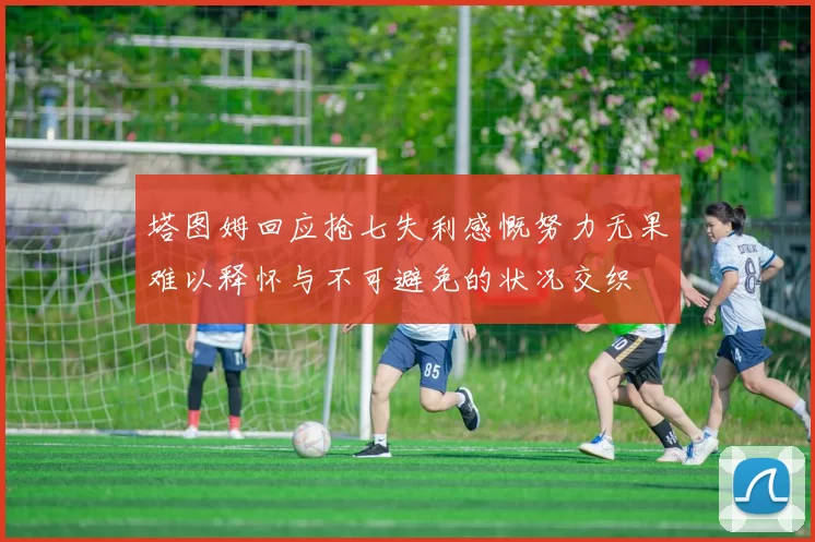 塔图姆回应抢七失利感慨努力无果难以释怀与不可避免的状况交织