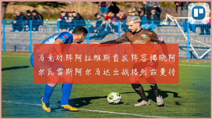 马竞对阵阿拉维斯首发阵容揭晓阿尔瓦雷斯阿尔马达出战格列兹曼待命