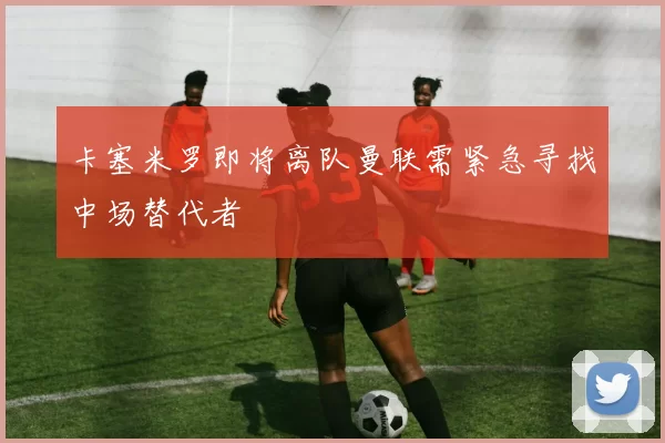 卡塞米罗即将离队曼联需紧急寻找中场替代者