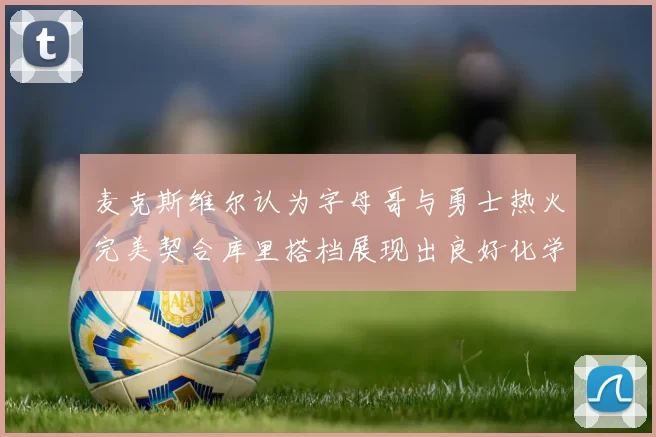 麦克斯维尔认为字母哥与勇士热火完美契合库里搭档展现出良好化学反应