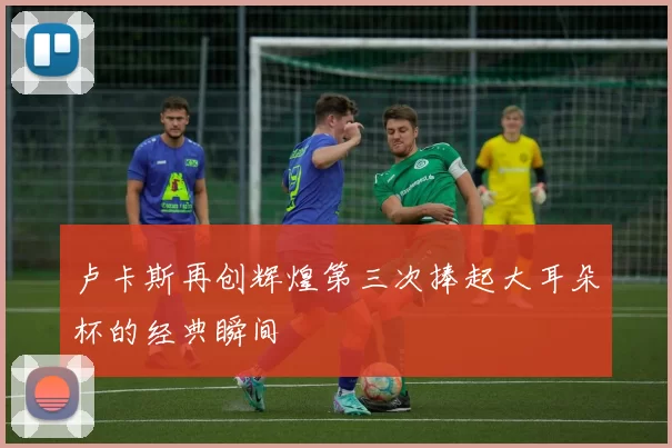 卢卡斯再创辉煌第三次捧起大耳朵杯的经典瞬间