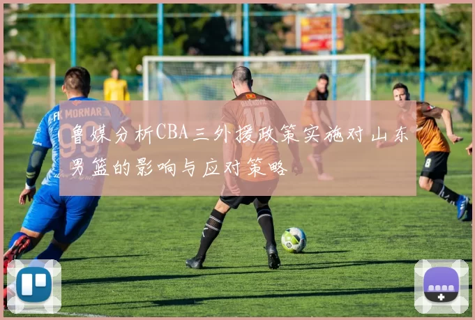 鲁媒分析CBA三外援政策实施对山东男篮的影响与应对策略